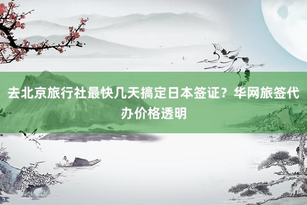 去北京旅行社最快几天搞定日本签证？华网旅签代办价格透明