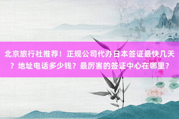 北京旅行社推荐！正规公司代办日本签证最快几天？地址电话多少钱？最厉害的签证中心在哪里？