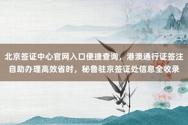 北京签证中心官网入口便捷查询，港澳通行证签注自助办理高效省时，秘鲁驻京签证处信息全收录