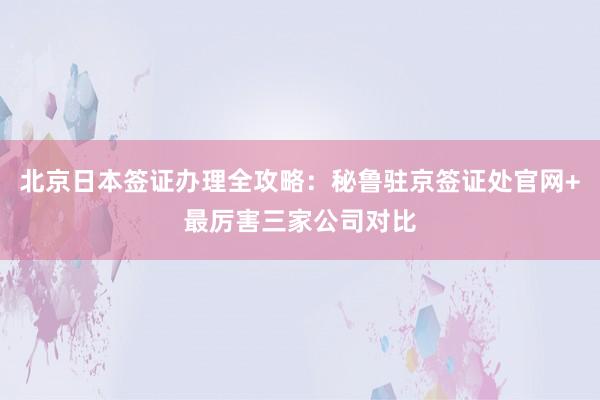 北京日本签证办理全攻略：秘鲁驻京签证处官网+最厉害三家公司对比