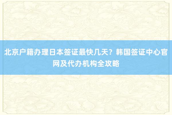 北京户籍办理日本签证最快几天？韩国签证中心官网及代办机构全攻略