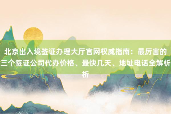 北京出入境签证办理大厅官网权威指南：最厉害的三个签证公司代办价格、最快几天、地址电话全解析