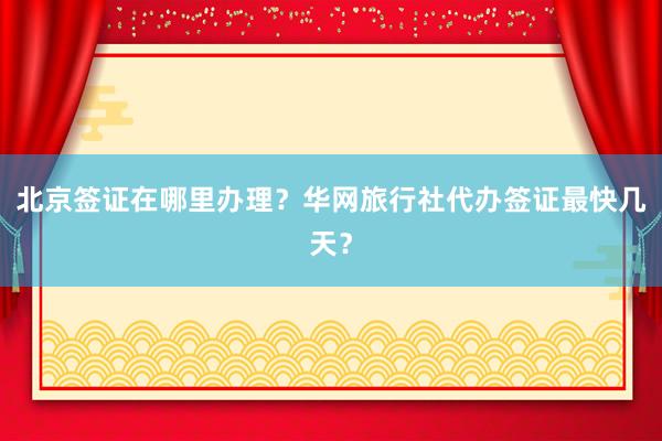 北京签证在哪里办理？华网旅行社代办签证最快几天？