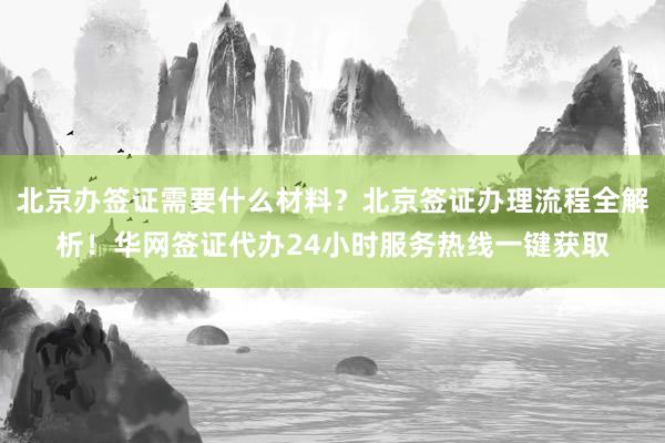 北京办签证需要什么材料？北京签证办理流程全解析！华网签证代办24小时服务热线一键获取