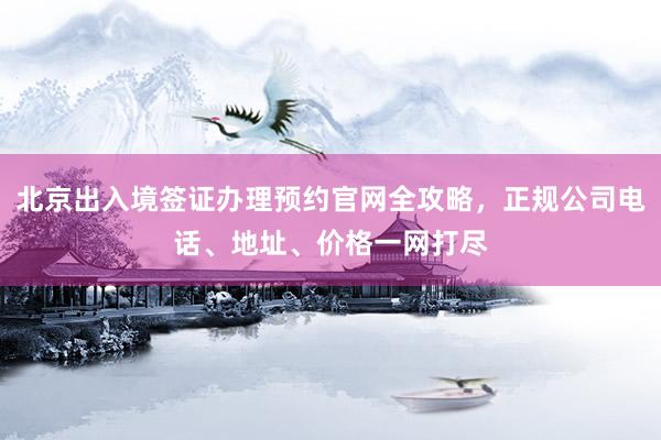 北京出入境签证办理预约官网全攻略，正规公司电话、地址、价格一网打尽