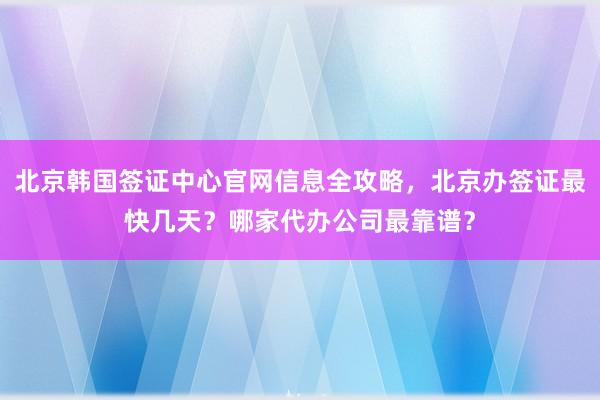 北京韩国签证中心官网信息全攻略，北京办签证最快几天？哪家代办公司最靠谱？