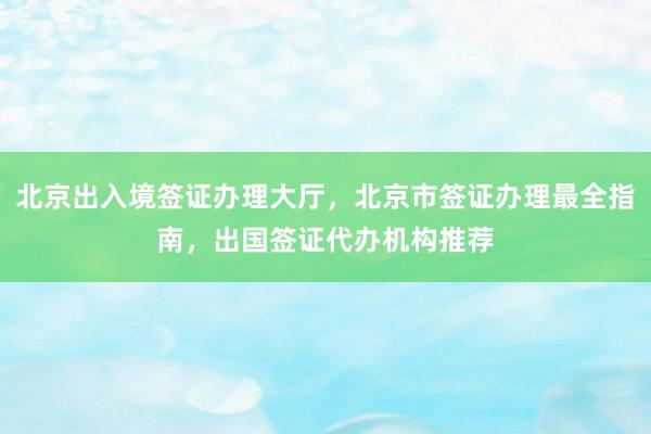 北京出入境签证办理大厅，北京市签证办理最全指南，出国签证代办机构推荐