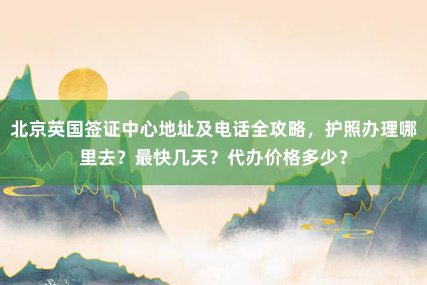 北京英国签证中心地址及电话全攻略，护照办理哪里去？最快几天？代办价格多少？
