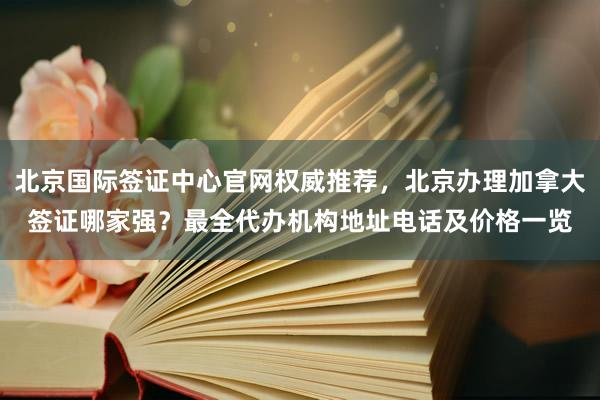 北京国际签证中心官网权威推荐，北京办理加拿大签证哪家强？最全代办机构地址电话及价格一览