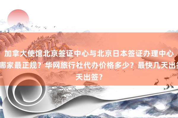 加拿大使馆北京签证中心与北京日本签证办理中心，哪家最正规？华网旅行社代办价格多少？最快几天出签？