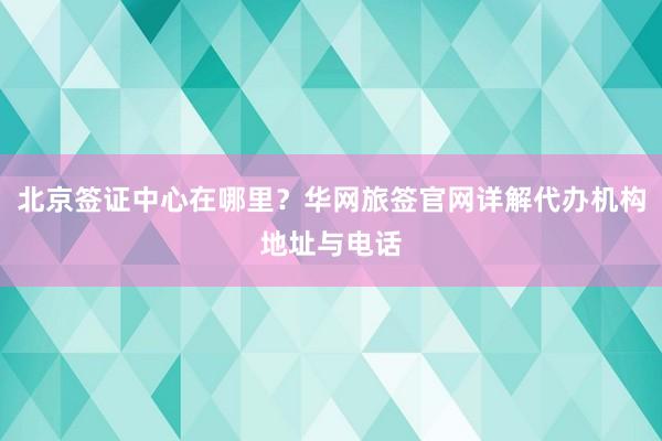 北京签证中心在哪里？华网旅签官网详解代办机构地址与电话