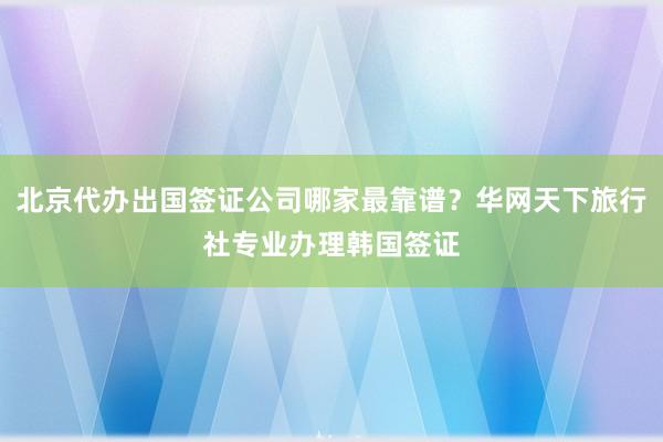 北京代办出国签证公司哪家最靠谱？华网天下旅行社专业办理韩国签证