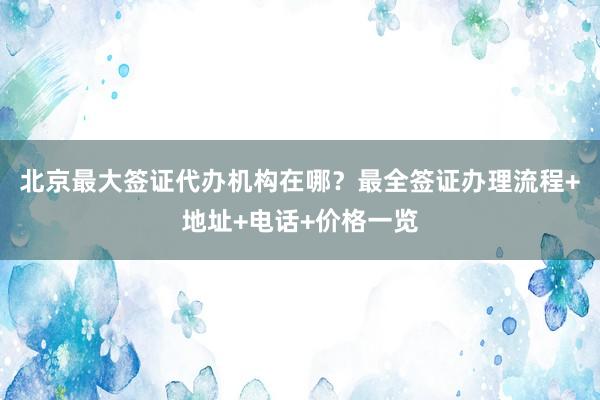 北京最大签证代办机构在哪？最全签证办理流程+地址+电话+价格一览