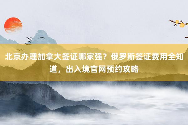 北京办理加拿大签证哪家强？俄罗斯签证费用全知道，出入境官网预约攻略