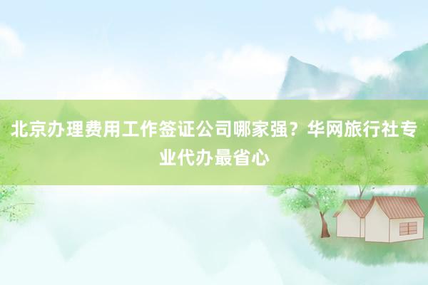 北京办理费用工作签证公司哪家强？华网旅行社专业代办最省心