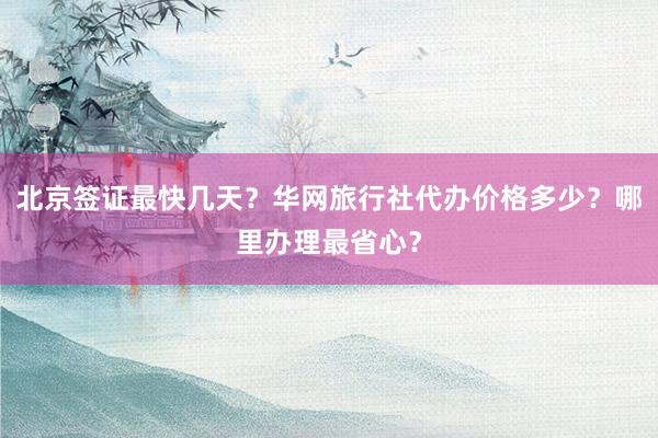 北京签证最快几天？华网旅行社代办价格多少？哪里办理最省心？
