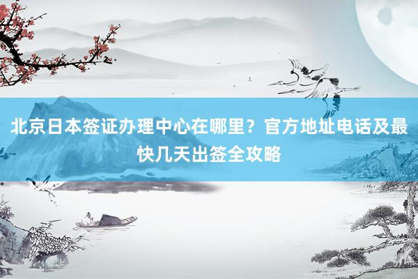 北京日本签证办理中心在哪里？官方地址电话及最快几天出签全攻略