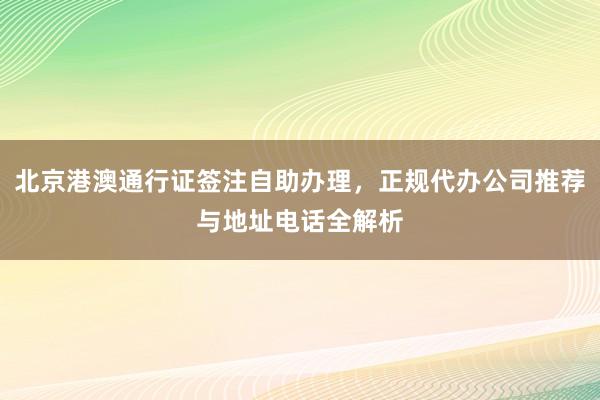 北京港澳通行证签注自助办理，正规代办公司推荐与地址电话全解析