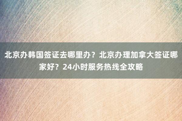 北京办韩国签证去哪里办？北京办理加拿大签证哪家好？24小时服务热线全攻略