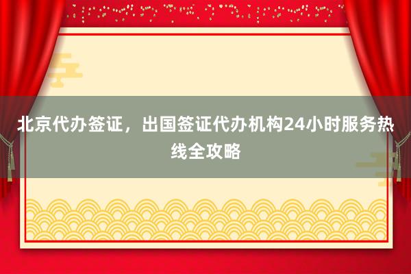 北京代办签证，出国签证代办机构24小时服务热线全攻略