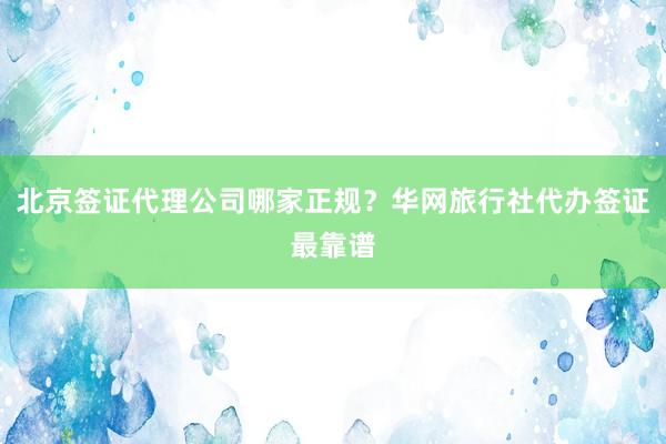 北京签证代理公司哪家正规？华网旅行社代办签证最靠谱
