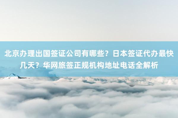 北京办理出国签证公司有哪些？日本签证代办最快几天？华网旅签正规机构地址电话全解析