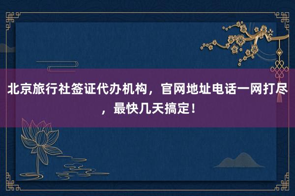 北京旅行社签证代办机构，官网地址电话一网打尽，最快几天搞定！