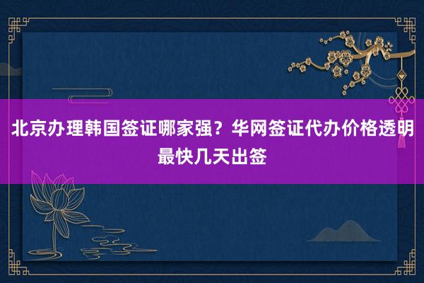 北京办理韩国签证哪家强？华网签证代办价格透明最快几天出签