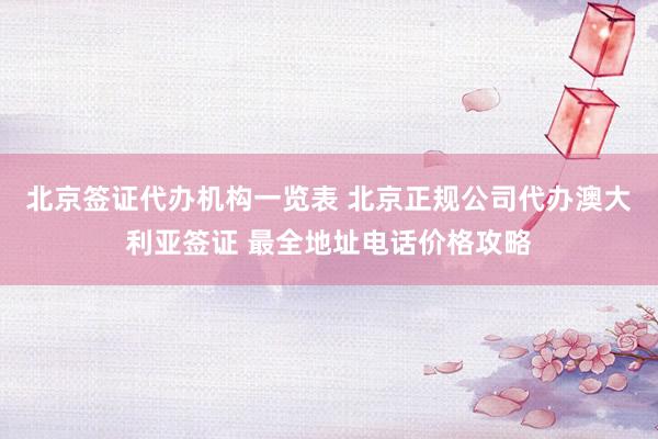 北京签证代办机构一览表 北京正规公司代办澳大利亚签证 最全地址电话价格攻略