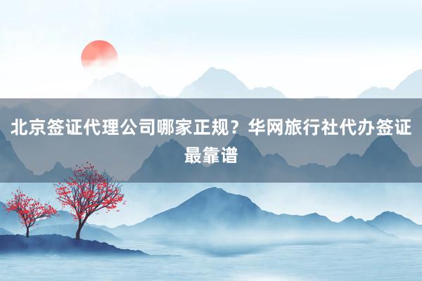 北京签证代理公司哪家正规？华网旅行社代办签证最靠谱