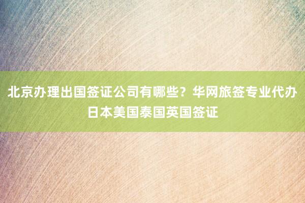 北京办理出国签证公司有哪些？华网旅签专业代办日本美国泰国英国签证