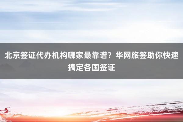 北京签证代办机构哪家最靠谱？华网旅签助你快速搞定各国签证