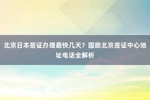北京日本签证办理最快几天？国旅北京签证中心地址电话全解析