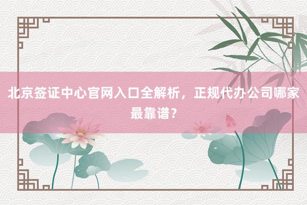 北京签证中心官网入口全解析，正规代办公司哪家最靠谱？