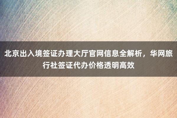 北京出入境签证办理大厅官网信息全解析，华网旅行社签证代办价格透明高效
