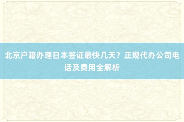 北京户籍办理日本签证最快几天？正规代办公司电话及费用全解析