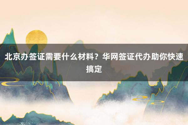 北京办签证需要什么材料？华网签证代办助你快速搞定