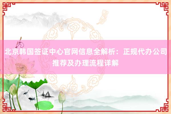 北京韩国签证中心官网信息全解析：正规代办公司推荐及办理流程详解