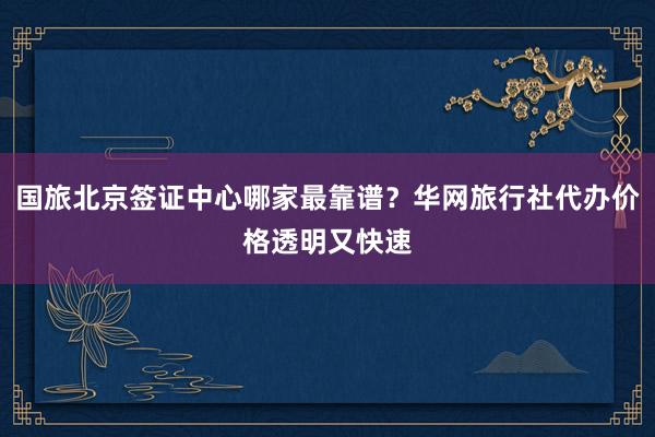 国旅北京签证中心哪家最靠谱？华网旅行社代办价格透明又快速