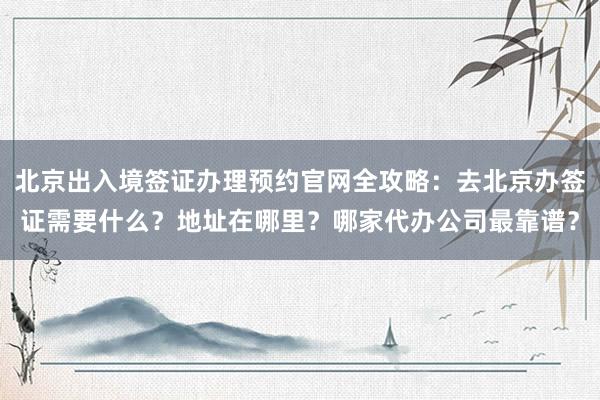 北京出入境签证办理预约官网全攻略：去北京办签证需要什么？地址在哪里？哪家代办公司最靠谱？