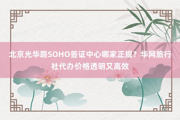 北京光华路SOHO签证中心哪家正规？华网旅行社代办价格透明又高效