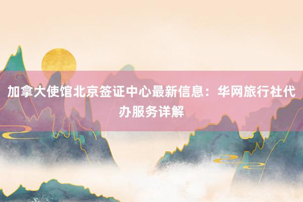 加拿大使馆北京签证中心最新信息：华网旅行社代办服务详解