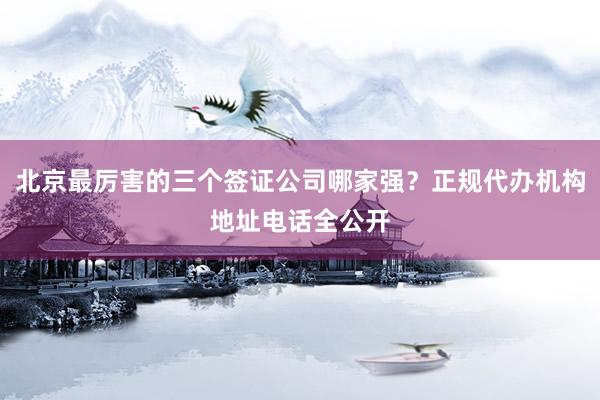 北京最厉害的三个签证公司哪家强？正规代办机构地址电话全公开