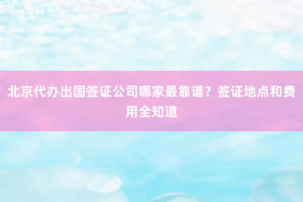 北京代办出国签证公司哪家最靠谱？签证地点和费用全知道