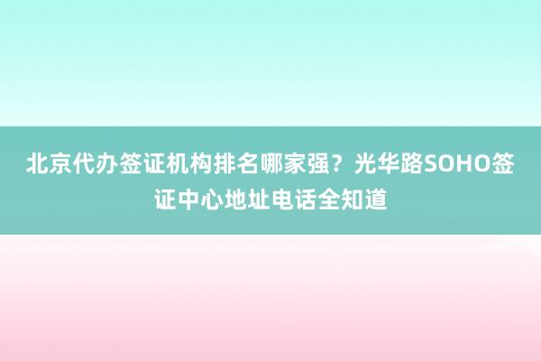 北京代办签证机构排名哪家强？光华路SOHO签证中心地址电话全知道