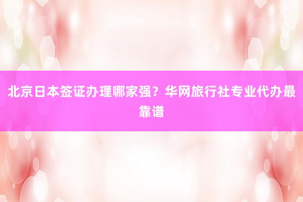北京日本签证办理哪家强？华网旅行社专业代办最靠谱