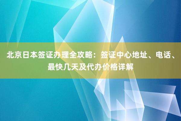 北京日本签证办理全攻略：签证中心地址、电话、最快几天及代办价格详解