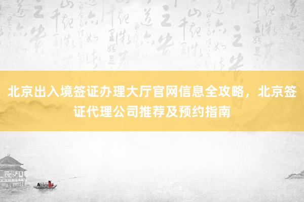 北京出入境签证办理大厅官网信息全攻略，北京签证代理公司推荐及预约指南