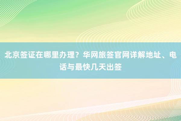 北京签证在哪里办理？华网旅签官网详解地址、电话与最快几天出签