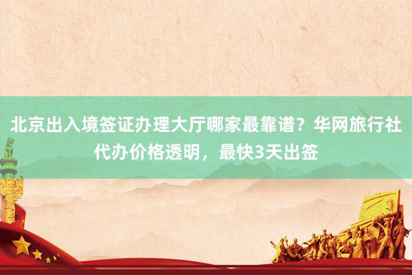 北京出入境签证办理大厅哪家最靠谱？华网旅行社代办价格透明，最快3天出签